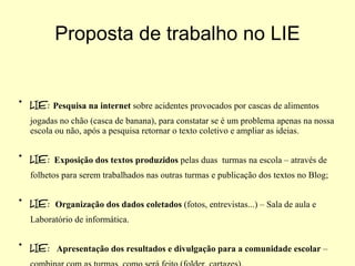 LIE:   Pesquisa na internet  sobre acidentes provocados por cascas de alimentos jogadas no chão (casca de banana), para constatar se é um problema apenas na nossa escola ou não, após a pesquisa retornar o texto coletivo e ampliar as ideias. LIE:  Exposição dos textos produzidos  pelas duas  turmas na escola – através de folhetos para serem trabalhados nas outras turmas e publicação dos textos no Blog; LIE :   Organização dos dados coletados  (fotos, entrevistas...) – Sala de aula e Laboratório de informática. LIE:  Apresentação dos resultados e divulgação para a comunidade escolar  – combinar com as turmas  como será feito (folder, cartazes). LIE:  Palestras e aulas expositivas. Proposta de trabalho no LIE 
