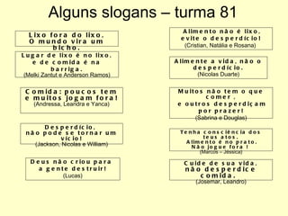 Alguns slogans – turma 81 Tenha consciência dos teus atos. Alimento é no prato. Não jogue fora !  ( Marcos – Jéssica) Cuide de sua vida, não desperdice comida.  (Josemar, Leandro) Lixo fora do lixo, O mundo vira um bicho. Lugar de lixo é no lixo, e de comida é na barriga. (Melki Zantut e Anderson Ramos) Comida: poucos tem e muitos jogam fora! (Andressa, Leandra e Yanca) Desperdício,  não pode se tornar um vício! (Jackson, Nicolas e William) Deus não criou para  a gente destruir! (Lucas) Alimento não é lixo, evite o desperdício! (Cristian, Natália e Rosana)  Alimente a vida, não o desperdício. (Nicolas Duarte) Muitos não tem o que comer , e outros desperdiçam por prazer! (Sabrina e Douglas) 