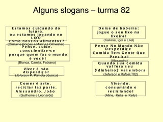Alguns slogans – turma 82 Estamos cuidando do futuro, ou estamos jogando no LIXO como nossos alimentos? (Crislaine Borges e Marina Hofmeister)  Pense, cuide,  conscientize-se porque quem faz o mundo é você! (Bianca, Camila, Fabiana)  Viver é não disperdiçar (Jéferson P. Pâmela Jéssica) Comer é arte,  reciclar faz parte. Alessandro, João  (Guilheme e Leonardo) Deixe de bobeira: jogue o seu lixo na lixeira! (Kaliane, Igor e Eliel) Pense No Mundo Não Desperdíçe  Comida Tem Gente Que Precisa! (Alexandro) Quando sua comida vai fora seu  $dinheiro$ vai embora (Jeferson e Rafael.T82) Vivendo, consumindo e reciclando! (Aline,  Keila  e  Keily) 