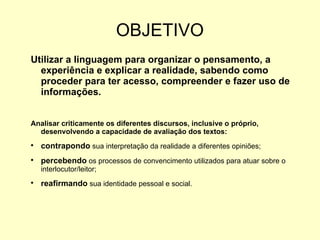 OBJETIVO Utilizar a linguagem para organizar o pensamento, a experiência e explicar a realidade, sabendo como proceder para ter acesso, compreender e fazer uso de informações. Analisar criticamente os diferentes discursos, inclusive o próprio, desenvolvendo a capacidade de avaliação dos textos: contrapondo  sua interpretação da realidade a diferentes opiniões; percebendo  os processos de convencimento utilizados para atuar sobre o interlocutor/leitor; reafirmando  sua identidade pessoal e social. 