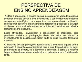 A idéia é transformar o espaço da sala de aula numa verdadeira oficina de textos de ação social, o que é viabilizado e concretizado pela adoção de algumas estratégias, como organizar uma apresentação multimídia, confeccionar adesivos, organizar painel fotográfico, pesquisar e divulgar os dados na comunidade escolar e na internet, participar de palestra alertando sobre o assunto... Essas atividades,  diversificam e concretizam as produções, pois permitem também a participação direta de todos os alunos e eventualmente de pessoas que fazem parte de suas relações familiares e sociais.  A avaliação dessas produções aponta como o bom texto aquele que é adequado à situação comunicacional para a qual foi produzido, ou seja, se a escolha do gênero, se a estrutura, o conteúdo, o estilo e o nível de língua estão adequados ao interlocutor e podem cumprir a finalidade do texto. PERSPECTIVA DE  ENSINO APRENDIZAGEM 