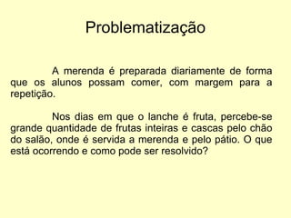 Problematização A merenda é preparada diariamente de forma que os alunos possam comer, com margem para a repetição. Nos dias em que o lanche é fruta, percebe-se grande quantidade de frutas inteiras e cascas pelo chão do salão, onde é servida a merenda e pelo pátio. O que está ocorrendo e como pode ser resolvido? 