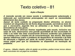 Texto coletivo - 81 Ação e Reação A merenda servida em nossa escola é cuidadosamente selecionada e elaborada por nutricionistas preocupadas em suprir as necessidades alimentares dos alunos. Apesar de tanto cuidado na preparação destes alimentos, os alunos insistem em desperdiçá-los de forma despreocupada, servindo-se mais do que o necessário, jogando fora os alimentos e as frutas ou fazendo brincadeiras de mau gosto. Mesmo existindo diversas lixeiras espalhadas pela escola, inclusive nas salas de aula, observamos uma grande quantidade de lixo acumulado no chão e ao redor das latas ocasionando diversos acidentes que poderiam ser evitados com o simples ato de conscientização  dos alunos. Não basta apenas refletirmos sobre o problema do desperdício da merenda e da falta de educação e higiene por parte de muitos jovens, precisamos fazer o nosso papel para que os estudantes se empenhem na resolução do problema. E agora... Atitudes simples, além de ajudar ao próximo, podem tornar nossos alunos mais conscientes do seu papel na sociedade.  