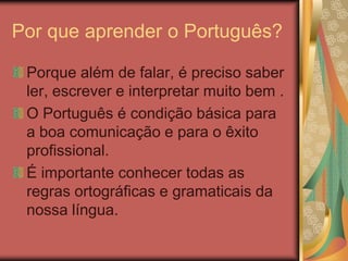 Por que aprender o Português?
Porque além de falar, é preciso saber
ler, escrever e interpretar muito bem .
O Português é condição básica para
a boa comunicação e para o êxito
profissional.
É importante conhecer todas as
regras ortográficas e gramaticais da
nossa língua.
 