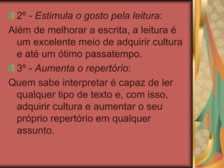 2º - Estimula o gosto pela leitura:
Além de melhorar a escrita, a leitura é
um excelente meio de adquirir cultura
e até um ótimo passatempo.
3º - Aumenta o repertório:
Quem sabe interpretar é capaz de ler
qualquer tipo de texto e, com isso,
adquirir cultura e aumentar o seu
próprio repertório em qualquer
assunto.
 