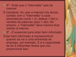 4º - Evita que o "internetês" saia da
internet:
É inevitável. Ao usar a internet nós temos
contato com o "internetês" e suas
abreviaturas (você = vc, beleza = blz) e
versões de palavras (aqui = aki). No
entanto, o "internetês" deve mesmo ficar
restrito à internet.
5º - É essencial para estar bem informado:
Estar bem informado é imprescindível
quando se vai a uma entrevista de
emprego, por exemplo. E é a capacidade
de ler e interpretar textos que nos
proporciona isso.
 