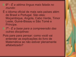 6º - É a sétima língua mais falada no
mundo:
É o idioma oficial de mais seis países além
de Brasil e Portugal. São eles:
Moçambique, Angola, Cabo Verde, Timor
Leste, Guiné-Bissau e São Tomé e
Príncipe.
7º - É a base para a compreensão das
outras disciplinas:
Pois pare para pensar: como você vai
entender as explicações do livro de
Matemática se não estiver plenamente
alfabetizado?
 