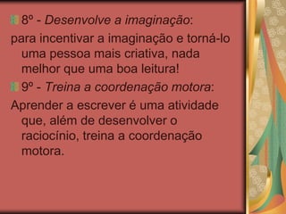 8º - Desenvolve a imaginação:
para incentivar a imaginação e torná-lo
uma pessoa mais criativa, nada
melhor que uma boa leitura!
9º - Treina a coordenação motora:
Aprender a escrever é uma atividade
que, além de desenvolver o
raciocínio, treina a coordenação
motora.
 
