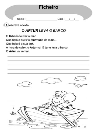 Lê e escreve o texto. 1 O  AR T UR  LEVA O BARCO O  Ur bano foi v er  o m ar . Que belo é ouv ir  o m ur m úr io do m ar !... Que bela é a sua c or . À hora de cal or , o  Ar t ur  vai lá t er  e leva o b ar co. O  Ar t ur  vai rem ar . Ficheiro Nome : ______________________ Data : ___/___/___ 