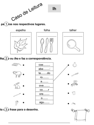Escreve as palavras nos respectivos lugares. 1 espelho folha talher Completa com  lha ,  lhe  ou  lho  e faz a correspondência. 2 Inventa uma frase para o desenho. 3 coe......... abe........: te........do ro........ a........ ove........ co.......r ore........ o....... agu....... Caso de Leitura lh 