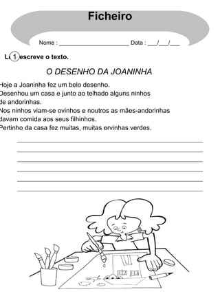 Lê e escreve o texto. 1 O DESENHO DA JOANINHA Hoje a Joaninha fez um belo desenho. Desenhou um casa e junto ao telhado alguns ninhos de andorinhas. Nos ninhos viam-se ovinhos e noutros as mães-andorinhas davam comida aos seus filhinhos. Pertinho da casa fez muitas, muitas ervinhas verdes. Ficheiro Nome : ______________________ Data : ___/___/___ 