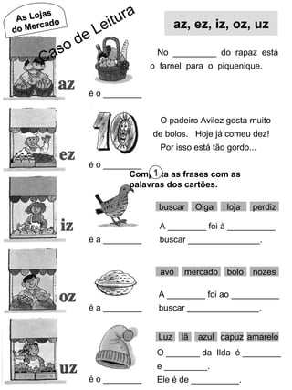 As Lojas do Mercado é o ________ é o ________ é a ________ é a ________ é o ________ No  _________  do  rapaz  está o  farnel  para  o  piquenique. O padeiro Avilez gosta muito de bolos.  Hoje já comeu dez! Por isso está tão gordo... Completa as frases com as palavras dos cartões. 1 buscar Olga loja perdiz A ________ foi à __________ buscar _______________. avó mercado bolo nozes A ________ foi ao __________ buscar _______________. Luz lã capuz amarelo O _______ da  Ilda  é ________ e _________. Ele é de __________. azul az, ez, iz, oz, uz Caso de Leitura 