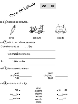 Liga as imagens às palavras. 1 Substitui os desenhos por palavras e copia. 2 Constrói palavras e escreve-as. 3 Completa com  ce  e  ci , e liga. 4 circo cenoura cidade cimo cinema cigarra tecido cacete cerca ___mo ca___te ___nema te___do ___garra ___rca ce go na do ci garro mo gana O coelho come as  . A  tem muito movimento. A  canta muito. ce  ci Caso de Leitura 
