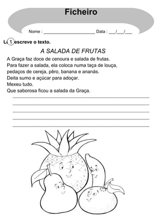 Lê e escreve o texto. 1 A SALADA DE FRUTAS A Graça faz doce de cenoura e salada de frutas. Para fazer a salada, ela coloca numa taça de louça, pedaços de cereja, pêro, banana e ananás. Deita sumo e açúcar para adoçar. Mexeu tudo. Que saborosa ficou a salada da Graça. Ficheiro Nome : ______________________ Data : ___/___/___ 
