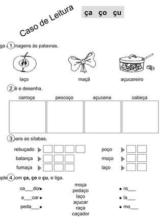 Liga as imagens às palavras. 1 Lê e desenha. 2 Separa as sílabas. 3 Completa com  ça, ço  e  çu , e liga. 4 laço maçã açucareiro moça pedaço laço açucar raça caçador ca___dor a___car peda___ ra___ la___ mo___ ça  ço  çu pescoço açucena cabeça carroça rebuçado balança fumaça poço moço laço Caso de Leitura 