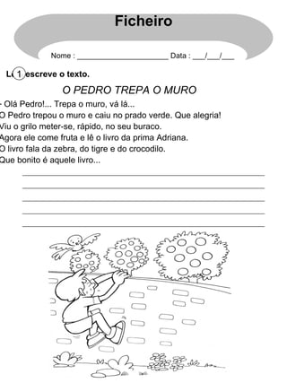 Lê e escreve o texto. 1 O PEDRO TREPA O MURO Olá Pedro!... Trepa o muro, vá lá... O Pedro trepou o muro e caiu no prado verde. Que alegria! Viu o grilo meter-se, rápido, no seu buraco. Agora ele come fruta e lê o livro da prima Adriana. O livro fala da zebra, do tigre e do crocodilo. Que bonito é aquele livro... Ficheiro Nome : ______________________ Data : ___/___/___ 