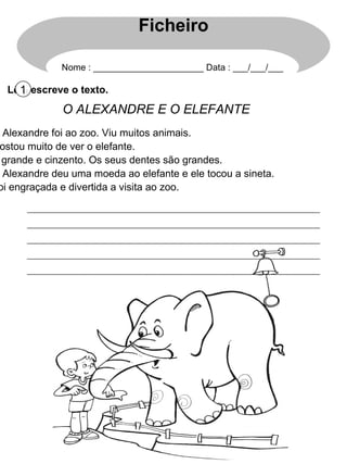 Lê e escreve o texto. 1 O ALEXANDRE E O ELEFANTE O Alexandre foi ao zoo. Viu muitos animais. Gostou muito de ver o elefante. É grande e cinzento. Os seus dentes são grandes. O Alexandre deu uma moeda ao elefante e ele tocou a sineta. Foi engraçada e divertida a visita ao zoo. Ficheiro Nome : ______________________ Data : ___/___/___ 