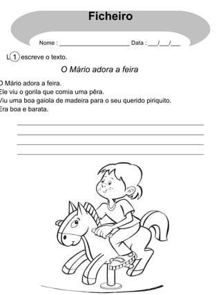 Lê e escreve o texto. 1 O Mário adora a feira O Mário adora a feira. Ele viu o gorila que comia uma pêra. Viu uma boa gaiola de madeira para o seu querido piriquito. Era boa e barata. Ficheiro Nome : ______________________ Data : ___/___/___ 