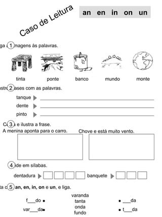 Liga as imagens às palavras. 1 Constrói frases com as palavras. 2 Copia e ilustra a frase. 3 Completa com  an, en, in, on  e  un , e liga. 5 tinta banco monte varanda tanta onda fundo f___do var___da ___da t___da an  en  in  on  un tanque dente pinto mundo ponte A menina aponta para o carro. Chove e está muito vento. Divide em sílabas. 4 dentadura banquete Caso de Leitura 