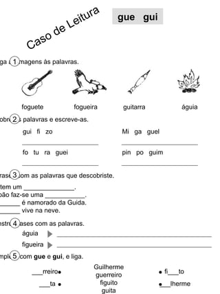 Liga as imagens às palavras. 1 Descobre as palavras e escreve-as. 2 Completa as frases com as palavras que descobriste. 3 foguete fogueira águia gue  gui O bebé tem um ______________. No S. João faz-se uma ___________. O __________ é namorado da Guida. O __________ vive na neve. guitarra Constrói frases com as palavras. 4 gui  fi  zo fo  tu  ra  guei Mi  ga  guel pin  po  guim águia figueira Completa com  gue  e  gui , e liga. 5 Guilherme guerreiro figuito guita ___rreiro ___ta fi___to ___lherme Caso de Leitura 