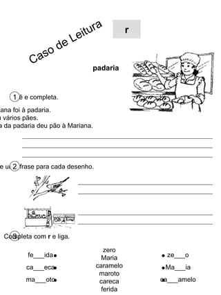 Lê e completa. 1 Escreve uma frase para cada desenho. 2 3 Completa com  r  e liga. zero Maria caramelo maroto careca ferida fe___ida ca___eca ma___oto ze___o Ma___ia ca___amelo r padaria A Mariana foi à padaria. Ela viu vários pães. A dona da padaria deu pão à Mariana. Caso de Leitura 