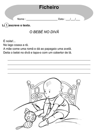 Lê e escreve o texto. 1 O BEBÉ NO DIVÃ É noite!... No lago coaxa a rã. A mãe come uma romã e dá ao papagaio uma avelã. Deita o bebé no divã e tapa-o com um cobertor de lã. Ficheiro Nome : ______________________ Data : ___/___/___ 