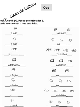 Também o (o) pode levar til (~). Passa-se então a ler õ. Completa a ficha de acordo com o que está feito. 1 ____ o leão ____ ____ os leões ____ ____ o pião ____ ____ os_____ ____ ____ o ______ ____ ____ os aviões ____ ____ a televisão ____ ____ as televis_ ____ ____ o fogão ____ ____ os ______ ____ ____ o balão ____ ____ os __________ ____ o  ____ ____ os feijões_ ____ ____ o pavão ____ ____ os ______ ____ Caso de Leitura ões 