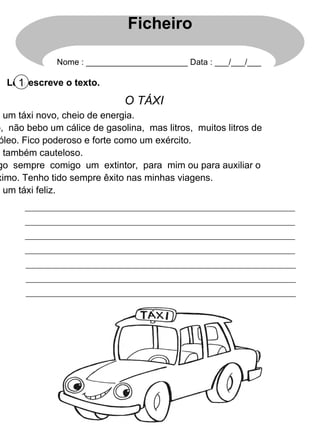 Lê e escreve o texto. 1 O TÁXI Sou um táxi novo, cheio de energia. Não,  não bebo um cálice de gasolina,  mas litros,  muitos litros de gasóleo. Fico poderoso e forte como um exército. Sou também cauteloso. Trago  sempre  comigo  um  extintor,  para  mim ou para auxiliar o próximo. Tenho tido sempre êxito nas minhas viagens. Sou um táxi feliz. Ficheiro Nome : ______________________ Data : ___/___/___ 