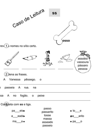 3 Completa com  ss  e liga. passo passarito tosse massa asseado passeio pa___eio a___eado ma___a to___e pa___arito pa___o Escreve os nomes no sítio certo. 1 osso ss Ordena as frases. 2 assobio vassoura pássaro pessoa comeu  A  Vanessa  pêssego.  o avó  passeia  A  rua.  na mãe  assa  A  no  fogão.  o  peixe Caso de Leitura 