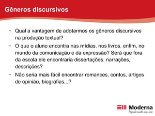 Qual a vantagem de adotarmos os gêneros discursivos na produção textual? O que o aluno encontra nas mídias, nos livros, enfim, no mundo da comunicação e da expressão? Será que fora da escola ele encontraria dissertações, narrações, descrições?  Não seria mais fácil encontrar romances, contos, artigos de opinião, biografias...? Gêneros discursivos 