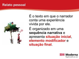 É o texto em que o narrador conta uma experiência vivida por ele.  É organizado em uma  sequência narrativa  e apresenta  situação inicial ,  elemento modificador  e  situação final . Relato pessoal 