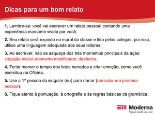 1.  Lembre-se: você vai escrever um relato pessoal contando uma experiência marcante vivida por você. 2.  Seu relato será exposto no mural da classe e lido pelos colegas, por isso, utilize uma linguagem adequada aos seus leitores. 3.  Ao escrever, não se esqueça dos três momentos principais da ação:  situação inicial; elemento modificador; desfecho . 4.  Tente marcar o tempo dos fatos narrados e criar emoção, como você exercitou na Oficina. 5.  Use a 1ª pessoa do singular (eu) para narrar ( narrador em primeira pessoa ). 6.  Fique atento à pontuação, à ortografia e às regras básicas da gramática. Dicas para um bom relato 
