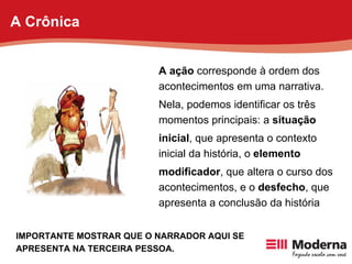 A ação  corresponde à ordem dos acontecimentos em uma narrativa. Nela, podemos identificar os três momentos principais: a  situação inicial , que apresenta o contexto inicial da história, o  elemento modificador , que altera o curso dos acontecimentos, e o  desfecho , que apresenta a conclusão da história IMPORTANTE MOSTRAR QUE O NARRADOR AQUI SE APRESENTA NA TERCEIRA PESSOA. A Crônica 