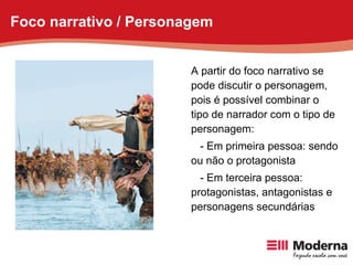 A partir do foco narrativo se pode discutir o personagem, pois é possível combinar o tipo de narrador com o tipo de personagem: - Em primeira pessoa: sendo ou não o protagonista - Em terceira pessoa: protagonistas, antagonistas e personagens secundárias Foco narrativo / Personagem 