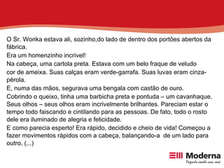 O Sr. Wonka estava ali, sozinho,do lado de dentro dos portões abertos da fábrica. Era um homenzinho incrível! Na cabeça, uma cartola preta. Estava com um belo fraque de veludo cor de ameixa. Suas calças eram verde-garrafa. Suas luvas eram cinza-pérola. E, numa das mãos, segurava uma bengala com castão de ouro. Cobrindo o queixo, tinha uma barbicha preta e pontuda – um cavanhaque. Seus olhos – seus olhos eram incrivelmente brilhantes. Pareciam estar o tempo todo faiscando e cintilando para as pessoas. De fato, todo o rosto dele era iluminado de alegria e felicidade. E como parecia esperto! Era rápido, decidido e cheio de vida! Começou a fazer movimentos rápidos com a cabeça, balançando-a  de um lado para outro, (...) 
