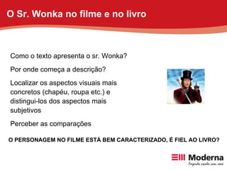 Como o texto apresenta o sr. Wonka? Por onde começa a descrição? Localizar os aspectos visuais mais concretos (chapéu, roupa etc.) e distingui-los dos aspectos mais subjetivos  Perceber as comparações  O PERSONAGEM NO FILME ESTÁ BEM CARACTERIZADO, É FIEL AO LIVRO? O Sr. Wonka no filme e no livro 