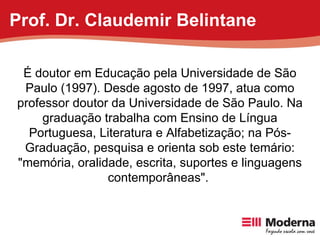 É doutor em Educação pela Universidade de São Paulo (1997). Desde agosto de 1997, atua como professor doutor da Universidade de São Paulo. Na graduação trabalha com Ensino de Língua Portuguesa, Literatura e Alfabetização; na Pós-Graduação, pesquisa e orienta sob este temário: "memória, oralidade, escrita, suportes e linguagens contemporâneas".  Prof. Dr. Claudemir Belintane 