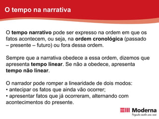 O  tempo narrativo  pode ser expresso na ordem em que os fatos acontecem, ou seja, na  ordem cronológica  (passado – presente – futuro) ou fora dessa ordem. Sempre que a narrativa obedece a essa ordem, dizemos que apresenta  tempo linear . Se não a obedece, apresenta  tempo não linear . O narrador pode romper a linearidade de dois modos: •  antecipar os fatos que ainda vão ocorrer; •  apresentar fatos que já ocorreram, alternando com acontecimentos do presente. O tempo na narrativa 