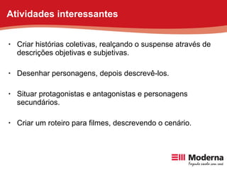 Criar histórias coletivas, realçando o suspense através de descrições objetivas e subjetivas. Desenhar personagens, depois descrevê-los. Situar protagonistas e antagonistas e personagens secundários. Criar um roteiro para filmes, descrevendo o cenário. Atividades interessantes 