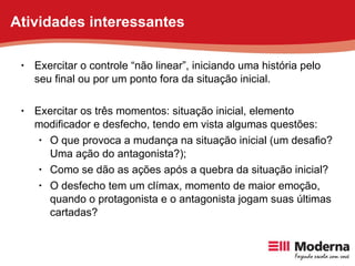 Exercitar o controle “não linear”, iniciando uma história pelo seu final ou por um ponto fora da situação inicial. Exercitar os três momentos: situação inicial, elemento modificador e desfecho, tendo em vista algumas questões:  O que provoca a mudança na situação inicial (um desafio? Uma ação do antagonista?); Como se dão as ações após a quebra da situação inicial? O desfecho tem um clímax, momento de maior emoção, quando o protagonista e o antagonista jogam suas últimas cartadas? Atividades interessantes 