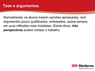 Normalmente, os alunos trazem opiniões apressadas, com argumentos pouco qualificados, embasados, quase sempre, em suas reflexões mais imediatas. Diante disso,  três perspectivas  podem nortear o trabalho: Tese e argumentos 