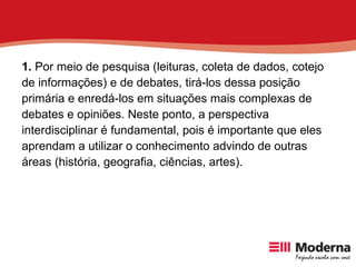 1.  Por meio de pesquisa (leituras, coleta de dados, cotejo de informações) e de debates, tirá-los dessa posição primária e enredá-los em situações mais complexas de debates e opiniões. Neste ponto, a perspectiva interdisciplinar é fundamental, pois é importante que eles aprendam a utilizar o conhecimento advindo de outras áreas (história, geografia, ciências, artes). 