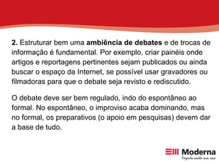 2.  Estruturar bem uma  ambiência de debates  e de trocas de informação é fundamental. Por exemplo, criar painéis onde artigos e reportagens pertinentes sejam publicados ou ainda buscar o espaço da Internet, se possível usar gravadores ou filmadoras para que o debate seja revisto e rediscutido. O debate deve ser bem regulado, indo do espontâneo ao formal. No espontâneo, o improviso acaba dominando, mas no formal, os preparativos (o apoio em pesquisas) devem dar a base de tudo. 