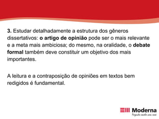 3.  Estudar detalhadamente a estrutura dos gêneros dissertativos:  o artigo de opinião  pode ser o mais relevante e a meta mais ambiciosa; do mesmo, na oralidade, o  debate formal  também deve constituir um objetivo dos mais importantes.  A leitura e a contraposição de opiniões em textos bem redigidos é fundamental. 