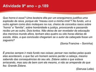 Que honra é essa? Uma besteira dita por um energúmeno justifica uma explosão de raiva, porque ele “mexeu com a minha irmã”? No fundo, um e outro agiram como dois moleques na rua, cheios de conceitos rasos sobre “honra” e “família”, sobre hombridade e justiça, provocando e passando recibo um ao outro. Dois tontos. Não deixa de ser revelador da educação dos meninos mundo afora, tenham eles quatro ou oito horas diárias de escola. Aliás, a que conclusão chegariam se o autor da cabeçada fosse um zagueiro? (Sonia Francine – Soninha) É preciso sempre ir mais fundo nas coisas; pensar nas razões pelas quais elas acontecem, o que faz um homem sereno perder a cabeça, mesmo sabendo das consequências do seu ato. Zidane sabia o que estava arriscando, mas saiu de bem com ele mesmo, e não se arrepende do que fez. Grande Zidane. (Danusa Leão) Atividade 9º ano – p.189 