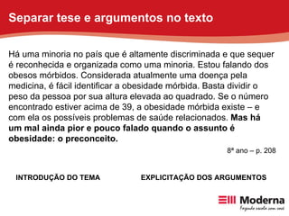 Há uma minoria no país que é altamente discriminada e que sequer é reconhecida e organizada como uma minoria. Estou falando dos obesos mórbidos. Considerada atualmente uma doença pela medicina, é fácil identificar a obesidade mórbida. Basta dividir o peso da pessoa por sua altura elevada ao quadrado. Se o número encontrado estiver acima de 39, a obesidade mórbida existe – e com ela os possíveis problemas de saúde relacionados.  Mas há um mal ainda pior e pouco falado quando o assunto é obesidade: o preconceito. INTRODUÇÃO DO TEMA EXPLICITAÇÃO DOS ARGUMENTOS 8ª ano – p. 208 Separar tese e argumentos no texto 