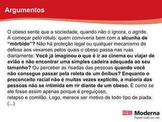 O obeso sente que a sociedade, quando não o ignora, o agride. A começar pelo rótulo: quem conviveria bem com a  alcunha de “ mórbido”?  Não há proteção legal ou qualquer mecanismo de defesa aos vexames pelos quais o obeso passa nas ruas diariamente.  Você já imaginou o que é ir ao cinema ou viajar de avião e não encontrar uma simples cadeira adequada ao seu tamanho?  Ou perceber as risadas das pessoas  quando você não consegue passar pela roleta de um ônibus? Enquanto o preconceito racial não é muitas vezes explícito, a maioria das pessoas não se intimida em rir diante de um obeso.  É como se ele fosse assim apenas porque é preguiçoso, relapso e comilão. Logo, merece ser motivo de todo tipo de piada. (...) Argumentos 