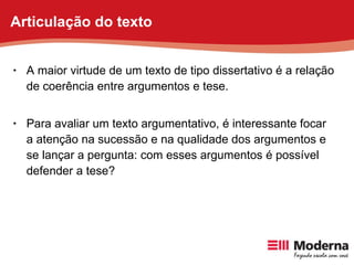A maior virtude de um texto de tipo dissertativo é a relação de coerência entre argumentos e tese. Para avaliar um texto argumentativo, é interessante focar a atenção na sucessão e na qualidade dos argumentos e se lançar a pergunta: com esses argumentos é possível defender a tese? Articulação do texto 
