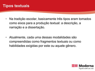 Na tradição escolar, basicamente três tipos eram tomados como eixos para a produção textual: a descrição, a narração e a dissertação.  Atualmente, cada uma dessas modalidades são compreendidas como fragmentos textuais ou como habilidades exigidas por este ou aquele gênero. Tipos textuais 
