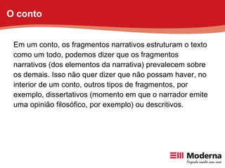 Em um conto, os fragmentos narrativos estruturam o texto como um todo, podemos dizer que os fragmentos narrativos (dos elementos da narrativa) prevalecem sobre os demais. Isso não quer dizer que não possam haver, no interior de um conto, outros tipos de fragmentos, por exemplo, dissertativos (momento em que o narrador emite uma opinião filosófico, por exemplo) ou descritivos. O conto 